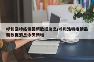 呼和浩特疫情最新数据消息/呼和浩特疫情最新数据消息今天新增