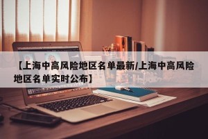 【上海中高风险地区名单最新/上海中高风险地区名单实时公布】