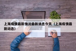 上海疫情最新情况最新消息今天（上海疫情最新动态）