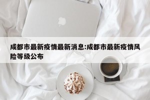 成都市最新疫情最新消息:成都市最新疫情风险等级公布
