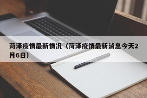 菏泽疫情最新情况（菏泽疫情最新消息今天2月6日）