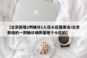 【北京新增2例确诊1人住小区居委会/北京新增的一例确诊病例是哪个小区的】