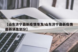 【山东济宁最新疫情爆发/山东济宁最新疫情最新消息划分】