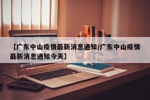 【广东中山疫情最新消息通知/广东中山疫情最新消息通知今天】