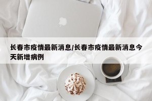 长春市疫情最新消息/长春市疫情最新消息今天新增病例