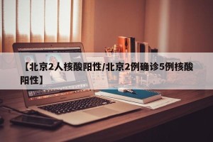 【北京2人核酸阳性/北京2例确诊5例核酸阳性】