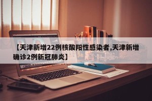 【天津新增22例核酸阳性感染者,天津新增确诊2例新冠肺炎】