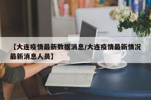【大连疫情最新数据消息/大连疫情最新情况最新消息人员】