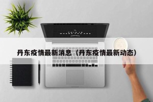 丹东疫情最新消息（丹东疫情最新动态）