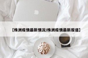 【株洲疫情最新情况/株洲疫情最新报道】