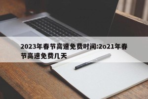 2023年春节高速免费时间:2o21年春节高速免费几天