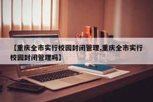 【重庆全市实行校园封闭管理,重庆全市实行校园封闭管理吗】