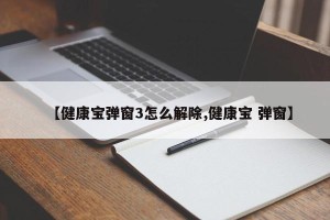 【健康宝弹窗3怎么解除,健康宝 弹窗】