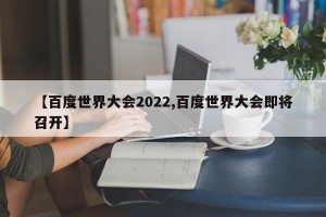 【百度世界大会2022,百度世界大会即将召开】