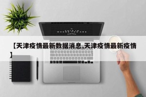 【天津疫情最新数据消息,天津疫情最新疫情】