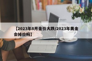 【2023年8月金价大跌/2023年黄金会掉价吗】
