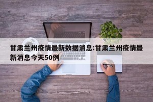 甘肃兰州疫情最新数据消息:甘肃兰州疫情最新消息今天50例