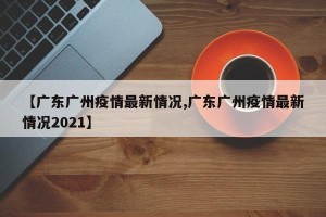 【广东广州疫情最新情况,广东广州疫情最新情况2021】