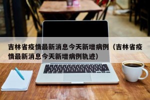 吉林省疫情最新消息今天新增病例（吉林省疫情最新消息今天新增病例轨迹）