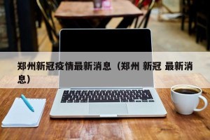 郑州新冠疫情最新消息（郑州 新冠 最新消息）