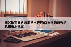 西安疫情最新消息今天解封/西安疫情最新消息西安本地宝