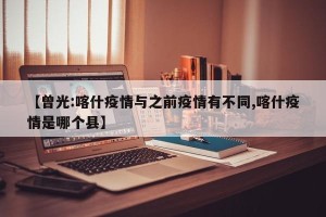 【曾光:喀什疫情与之前疫情有不同,喀什疫情是哪个县】