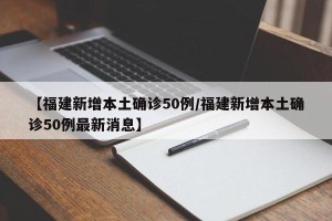 【福建新增本土确诊50例/福建新增本土确诊50例最新消息】