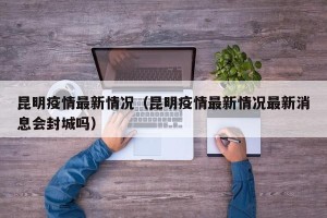 昆明疫情最新情况（昆明疫情最新情况最新消息会封城吗）