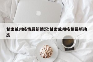 甘肃兰州疫情最新情况:甘肃兰州疫情最新动态