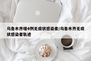 乌鲁木齐增4例无症状感染者/乌鲁木齐无症状感染者轨迹