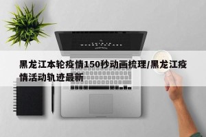 黑龙江本轮疫情150秒动画梳理/黑龙江疫情活动轨迹最新