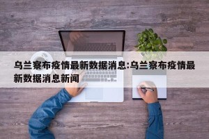 乌兰察布疫情最新数据消息:乌兰察布疫情最新数据消息新闻