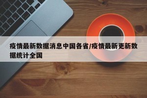 疫情最新数据消息中国各省/疫情最新更新数据统计全国