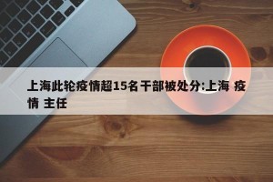 上海此轮疫情超15名干部被处分:上海 疫情 主任