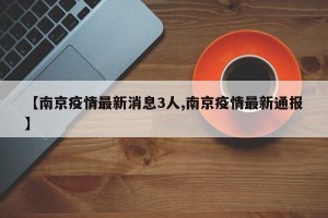 【南京疫情最新消息3人,南京疫情最新通报】