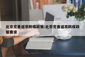 北京完善返京防疫政策:北京完善返京防疫政策要求
