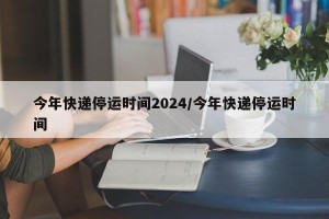 今年快递停运时间2024/今年快递停运时间