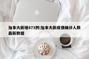 加拿大新增873例:加拿大新疫情确诊人数最新数据