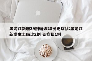 黑龙江新增29例确诊28例无症状:黑龙江新增本土确诊2例 无症状1例