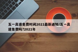 五一高速免费时间2021最新通知/五一高速免费吗?2021年