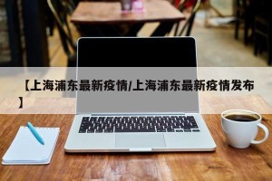 【上海浦东最新疫情/上海浦东最新疫情发布】
