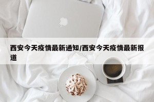 西安今天疫情最新通知/西安今天疫情最新报道