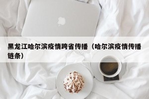 黑龙江哈尔滨疫情跨省传播（哈尔滨疫情传播链条）