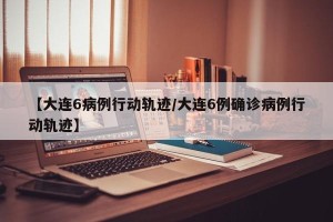 【大连6病例行动轨迹/大连6例确诊病例行动轨迹】