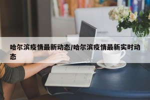 哈尔滨疫情最新动态/哈尔滨疫情最新实时动态