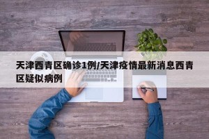 天津西青区确诊1例/天津疫情最新消息西青区疑似病例