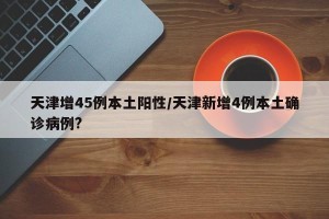 天津增45例本土阳性/天津新增4例本土确诊病例?