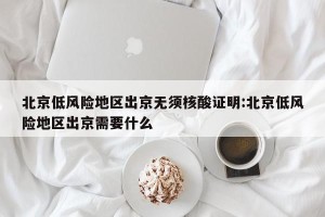 北京低风险地区出京无须核酸证明:北京低风险地区出京需要什么