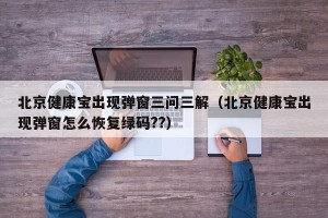 北京健康宝出现弹窗三问三解（北京健康宝出现弹窗怎么恢复绿码??）