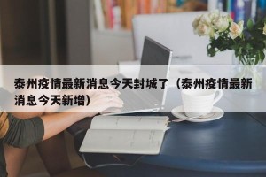 泰州疫情最新消息今天封城了（泰州疫情最新消息今天新增）